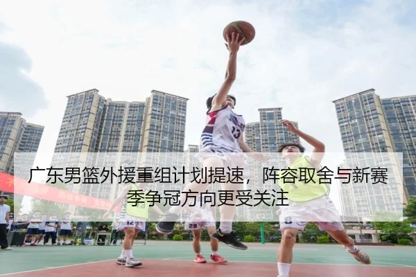 广东男篮外援重组计划提速，阵容取舍与新赛季争冠方向更受关注