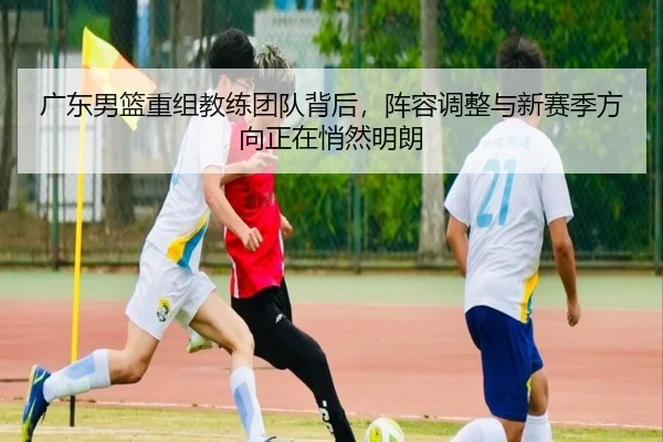 广东男篮重组教练团队背后，阵容调整与新赛季方向正在悄然明朗